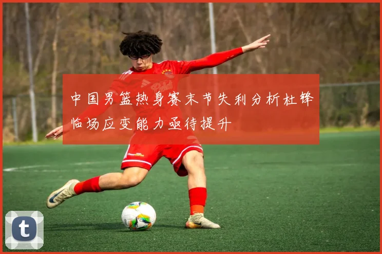 中国男篮热身赛末节失利分析杜锋临场应变能力亟待提升