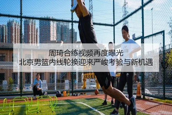 周琦合练视频再度曝光 北京男篮内线轮换迎来严峻考验与新机遇