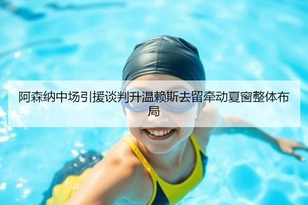 阿森纳中场引援谈判升温赖斯去留牵动夏窗整体布局