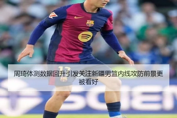 周琦体测数据回升引发关注新疆男篮内线攻防前景更被看好